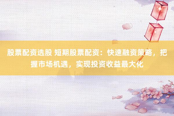 股票配资选股 短期股票配资：快速融资策略，把握市场机遇，实现投资收益最大化