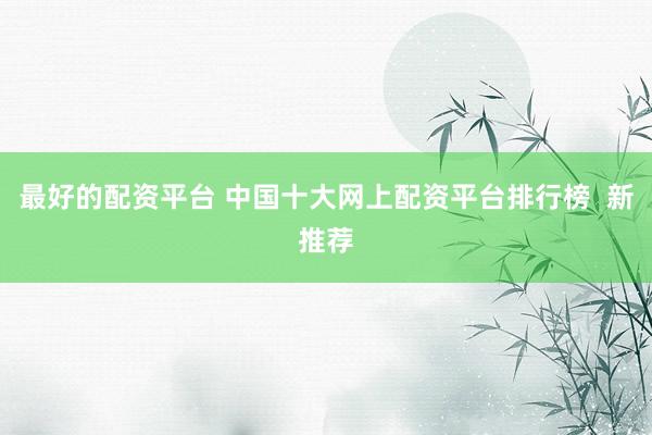最好的配资平台 中国十大网上配资平台排行榜  新推荐