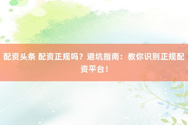 配资头条 配资正规吗？避坑指南：教你识别正规配资平台！