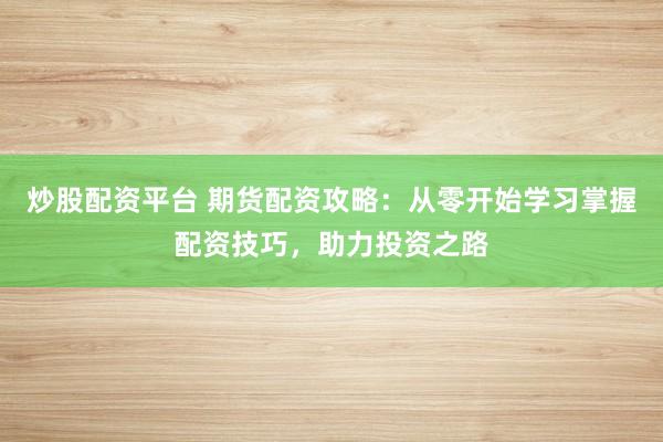 炒股配资平台 期货配资攻略：从零开始学习掌握配资技巧，助力投资之路