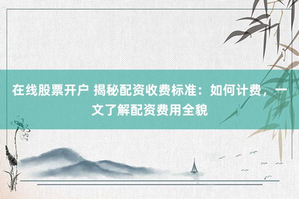 在线股票开户 揭秘配资收费标准：如何计费，一文了解配资费用全貌