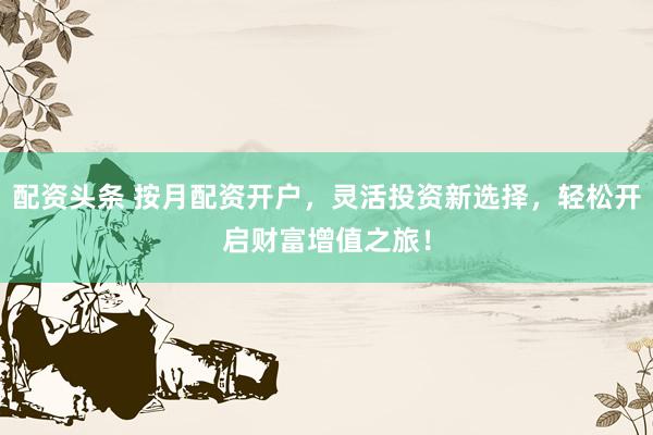 配资头条 按月配资开户，灵活投资新选择，轻松开启财富增值之旅！