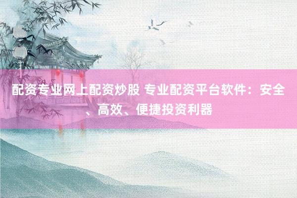 配资专业网上配资炒股 专业配资平台软件：安全、高效、便捷投资利器