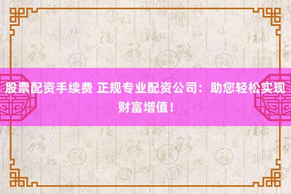 股票配资手续费 正规专业配资公司：助您轻松实现财富增值！