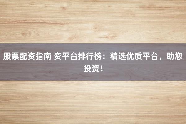 股票配资指南 资平台排行榜：精选优质平台，助您投资！