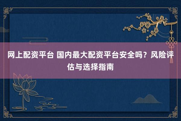 网上配资平台 国内最大配资平台安全吗？风险评估与选择指南