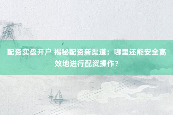 配资实盘开户 揭秘配资新渠道：哪里还能安全高效地进行配资操作？