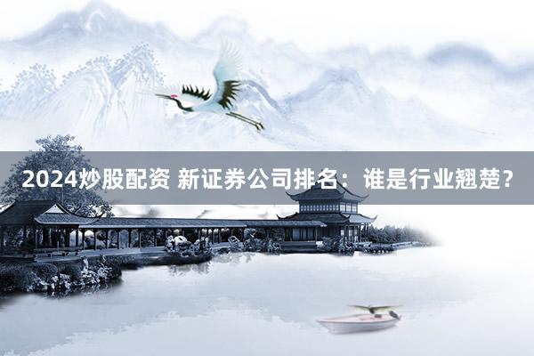 2024炒股配资 新证券公司排名：谁是行业翘楚？