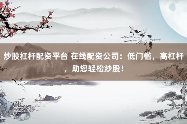 炒股杠杆配资平台 在线配资公司：低门槛，高杠杆，助您轻松炒股！