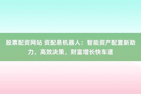 股票配资网站 资配易机器人：智能资产配置新助力，高效决策，财富增长快车道