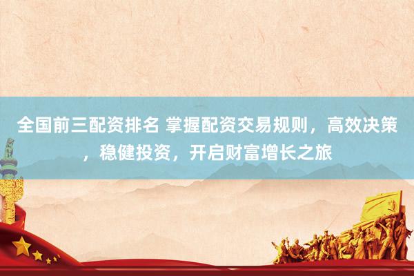全国前三配资排名 掌握配资交易规则，高效决策，稳健投资，开启财富增长之旅