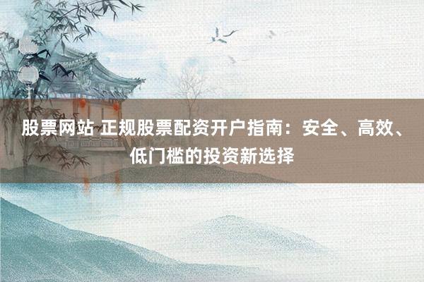 股票网站 正规股票配资开户指南：安全、高效、低门槛的投资新选择