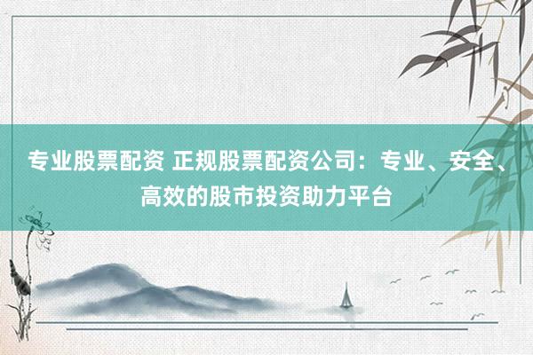 专业股票配资 正规股票配资公司：专业、安全、高效的股市投资助力平台