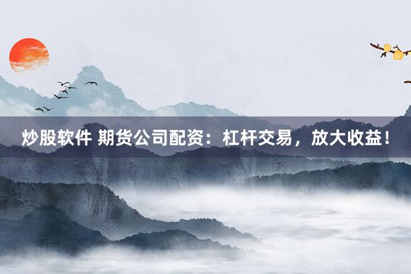 炒股软件 期货公司配资：杠杆交易，放大收益！