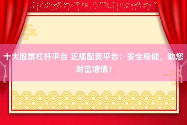 十大股票杠杆平台 正规配资平台：安全稳健，助您财富增值！