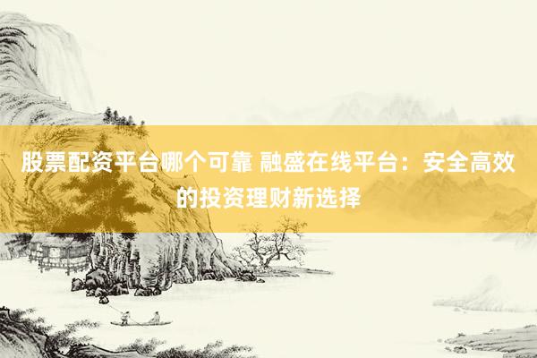 股票配资平台哪个可靠 融盛在线平台：安全高效的投资理财新选择