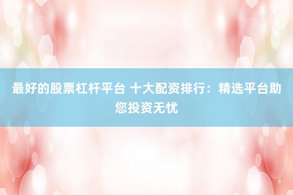 最好的股票杠杆平台 十大配资排行：精选平台助您投资无忧