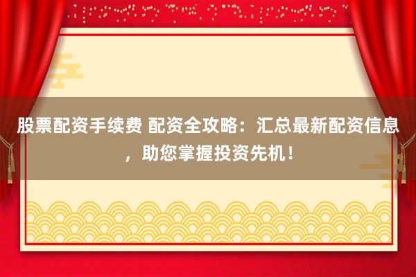 股票配资手续费 配资全攻略：汇总最新配资信息，助您掌握投资先机！