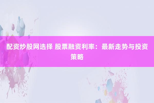 配资炒股网选择 股票融资利率：最新走势与投资策略