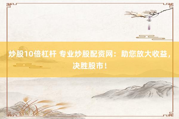 炒股10倍杠杆 专业炒股配资网：助您放大收益，决胜股市！