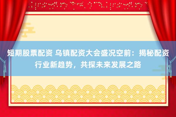 短期股票配资 乌镇配资大会盛况空前：揭秘配资行业新趋势，共探未来发展之路