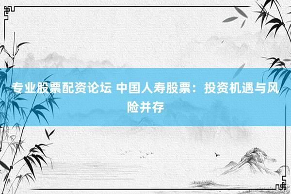 专业股票配资论坛 中国人寿股票：投资机遇与风险并存
