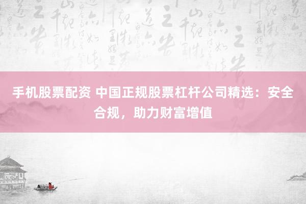 手机股票配资 中国正规股票杠杆公司精选：安全合规，助力财富增值