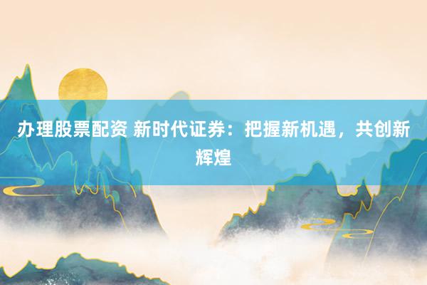 办理股票配资 新时代证券：把握新机遇，共创新辉煌