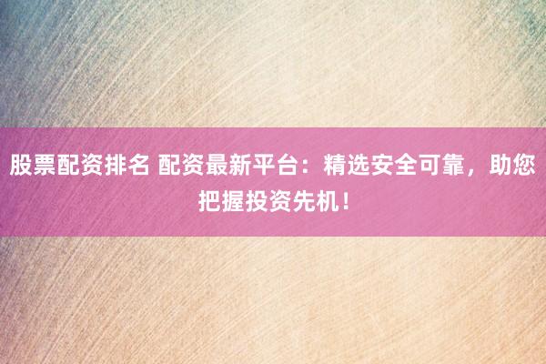 股票配资排名 配资最新平台：精选安全可靠，助您把握投资先机！