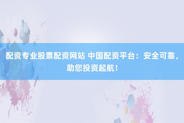 配资专业股票配资网站 中国配资平台：安全可靠，助您投资起航！