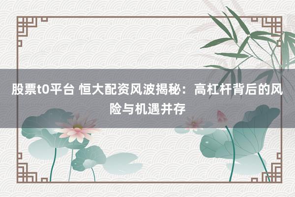 股票t0平台 恒大配资风波揭秘：高杠杆背后的风险与机遇并存