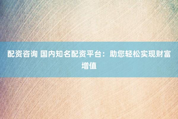 配资咨询 国内知名配资平台:助您轻松实现财富增值