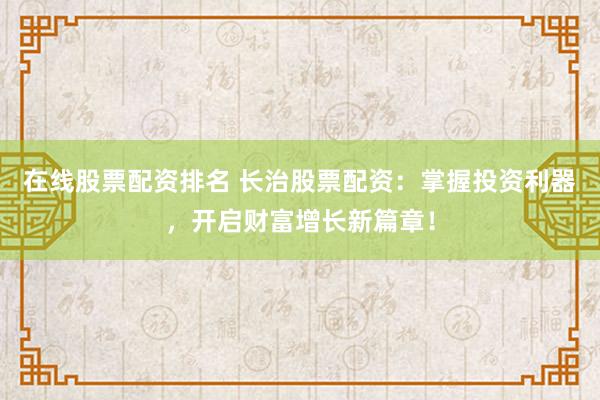 在线股票配资排名 长治股票配资:掌握投资利器,开启财富增长新篇章!