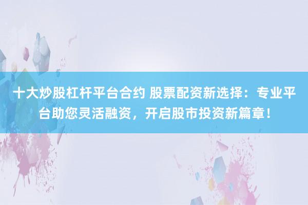 十大炒股杠杆平台合约 股票配资新选择:专业平台助您灵活融资,开启股市投资新篇章!