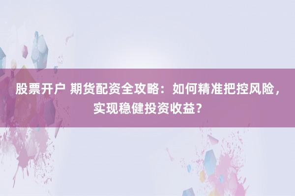 股票开户 期货配资全攻略：如何精准把控风险，实现稳健投资收益？