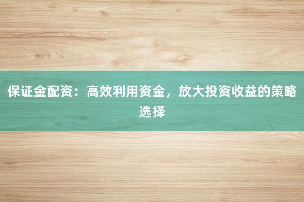 保证金配资:高效利用资金,放大投资收益的策略选择