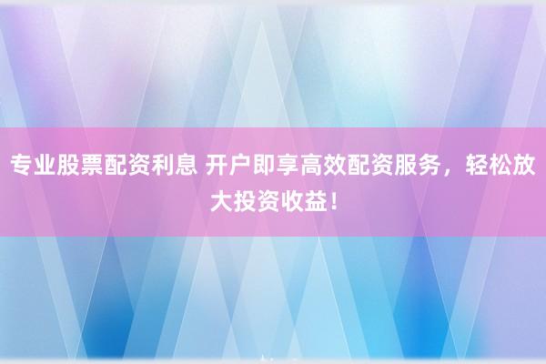 专业股票配资利息 开户即享高效配资服务,轻松放大投资收益!