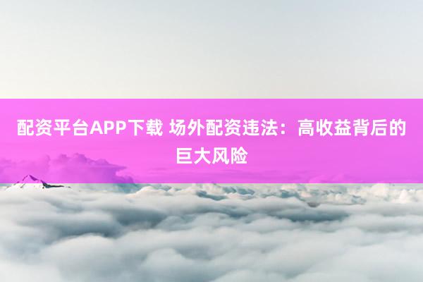 配资平台APP下载 场外配资违法:高收益背后的巨大风险