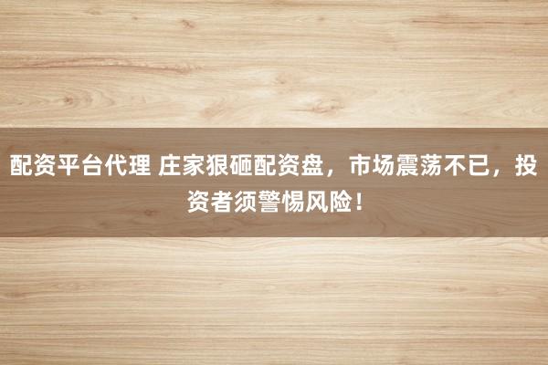 配资平台代理 庄家狠砸配资盘，市场震荡不已，投资者须警惕风险！