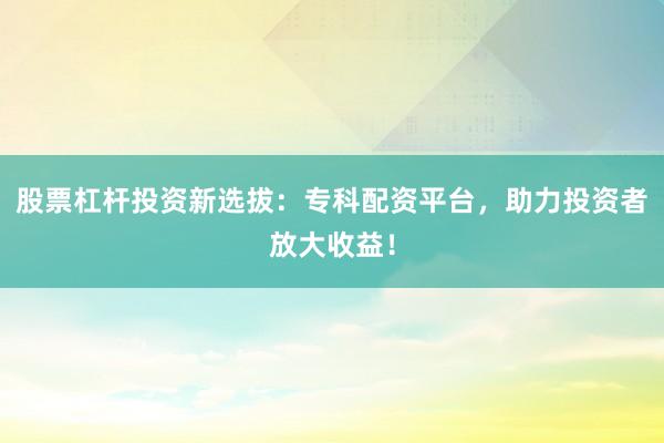 股票杠杆投资新选拔：专科配资平台，助力投资者放大收益！