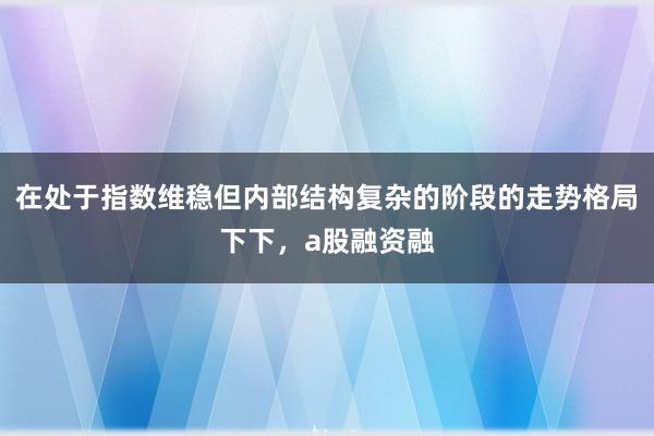 在处于指数维稳但内部结构复杂的阶段的走势格局下下，a股融资融