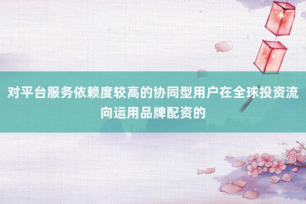 对平台服务依赖度较高的协同型用户在全球投资流向运用品牌配资的