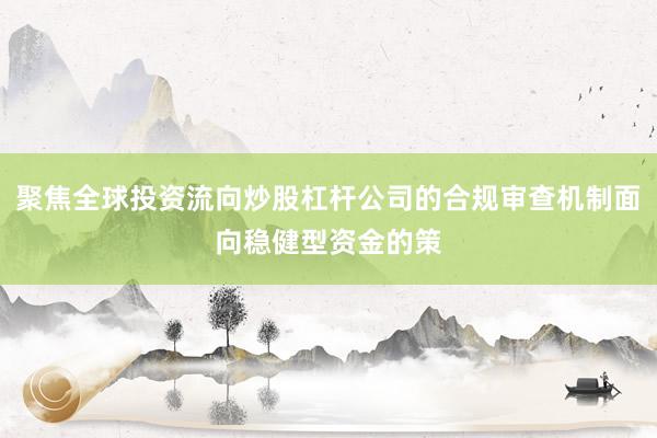 聚焦全球投资流向炒股杠杆公司的合规审查机制面向稳健型资金的策