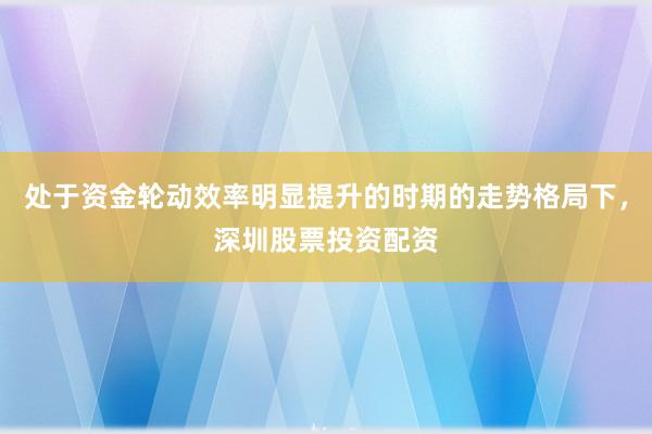 处于资金轮动效率明显提升的时期的走势格局下，深圳股票投资配资