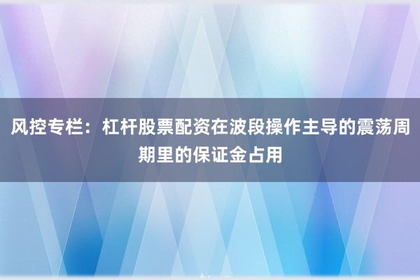 风控专栏:杠杆股票配资在波段操作主导的震荡周期里的保证金占用