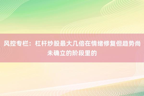 风控专栏：杠杆炒股最大几倍在情绪修复但趋势尚未确立的阶段里的