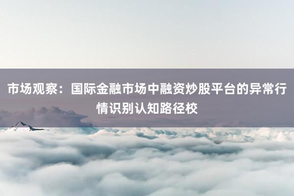 市场观察：国际金融市场中融资炒股平台的异常行情识别认知路径校