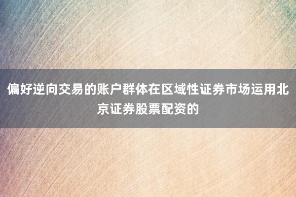 偏好逆向交易的账户群体在区域性证券市场运用北京证券股票配资的