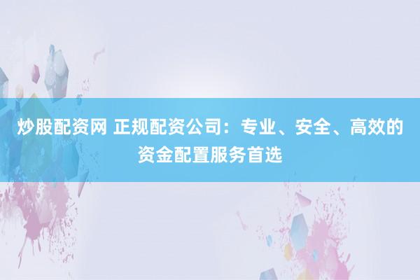 炒股配资网 正规配资公司：专业、安全、高效的资金配置服务首选
