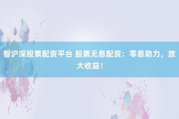 智沪深股票配资平台 股票无息配资：零息助力，放大收益！